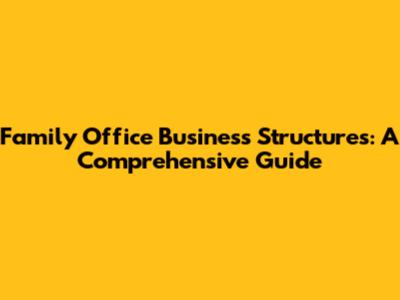 Family Office Business Structures: A Comprehensive Guide