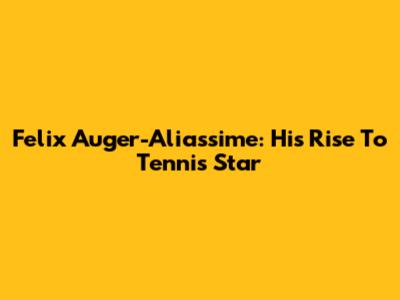 Felix Auger-Aliassime: His Rise To Tennis Star