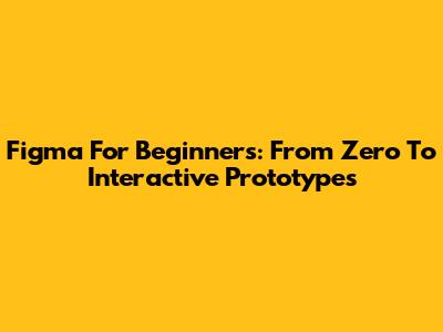 Figma For Beginners: From Zero To Interactive Prototypes