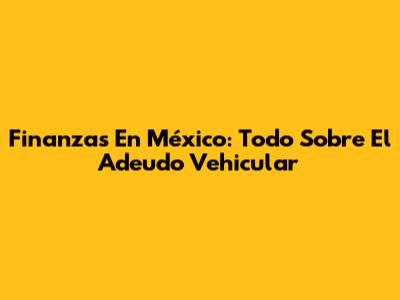 Finanzas En México: Todo Sobre El Adeudo Vehicular