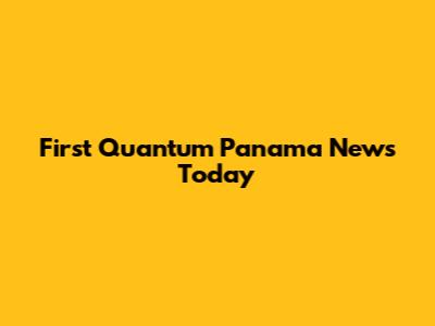 First Quantum Panama News Today