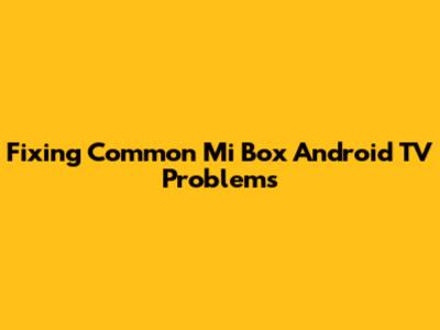 Fixing Common Mi Box Android TV Problems