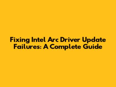 Fixing Intel Arc Driver Update Failures: A Complete Guide