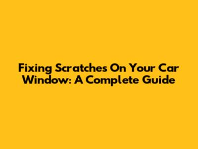Fixing Scratches On Your Car Window: A Complete Guide