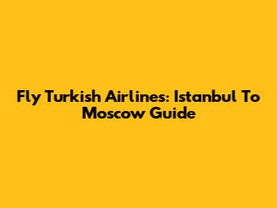Fly Turkish Airlines: Istanbul To Moscow Guide
