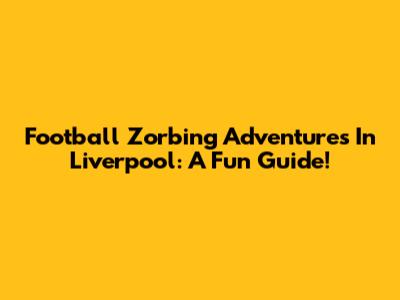 Football Zorbing Adventures In Liverpool: A Fun Guide!