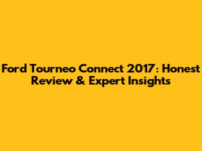 Ford Tourneo Connect 2017: Honest Review & Expert Insights