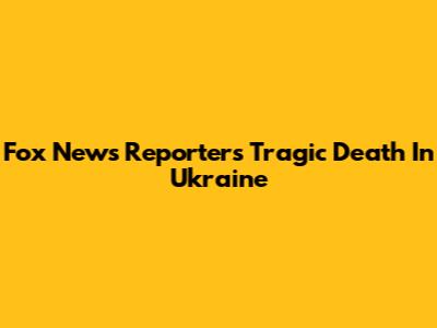 Fox News Reporter's Tragic Death In Ukraine