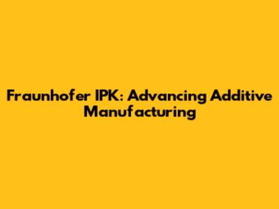 Fraunhofer IPK: Advancing Additive Manufacturing