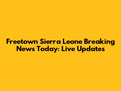 Freetown Sierra Leone Breaking News Today: Live Updates