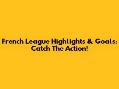 French League Highlights & Goals: Catch The Action!