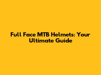 Full Face MTB Helmets: Your Ultimate Guide