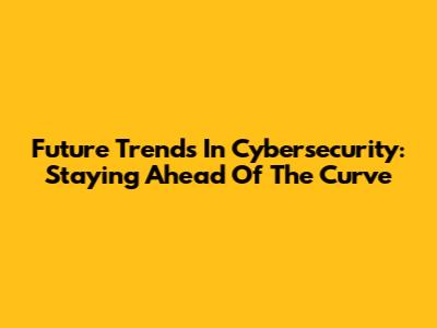 Future Trends In Cybersecurity: Staying Ahead Of The Curve