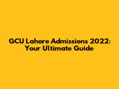 GCU Lahore Admissions 2022: Your Ultimate Guide