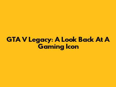 GTA V Legacy: A Look Back At A Gaming Icon