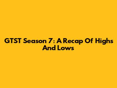 GTST Season 7: A Recap Of Highs And Lows