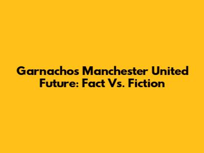 Garnacho's Manchester United Future: Fact Vs. Fiction