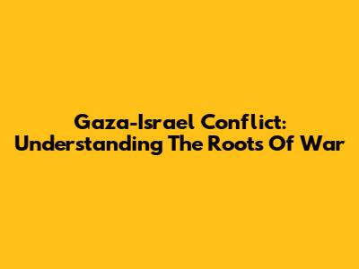 Gaza-Israel Conflict: Understanding The Roots Of War