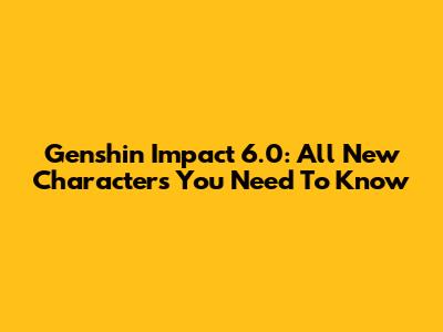 Genshin Impact 6.0: All New Characters You Need To Know