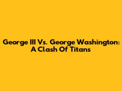 George III Vs. George Washington: A Clash Of Titans