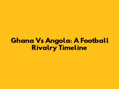 Ghana Vs Angola: A Football Rivalry Timeline