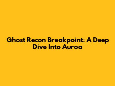 Ghost Recon Breakpoint: A Deep Dive Into Auroa
