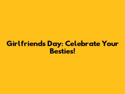 Girlfriends Day: Celebrate Your Besties!
