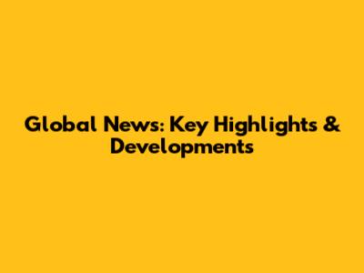 Global News: Key Highlights & Developments