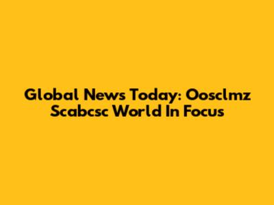 Global News Today: Oosclmz Scabcsc World In Focus