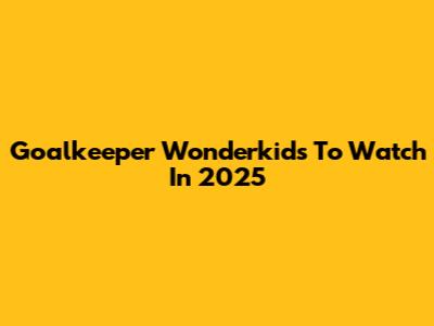 Goalkeeper Wonderkids To Watch In 2025