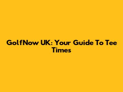 GolfNow UK: Your Guide To Tee Times