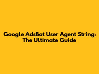 Google AdsBot User Agent String: The Ultimate Guide