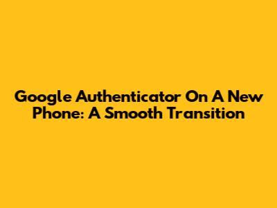 Google Authenticator On A New Phone: A Smooth Transition