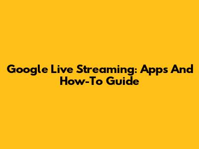 Google Live Streaming: Apps And How-To Guide