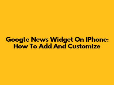 Google News Widget On IPhone: How To Add And Customize
