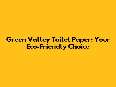 Green Valley Toilet Paper: Your Eco-Friendly Choice