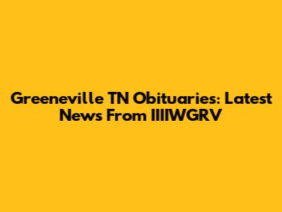 Greeneville TN Obituaries: Latest News From IIIIWGRV