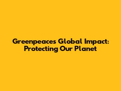 Greenpeace's Global Impact: Protecting Our Planet