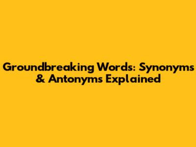 Groundbreaking Words: Synonyms & Antonyms Explained