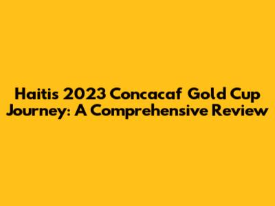 Haiti's 2023 Concacaf Gold Cup Journey: A Comprehensive Review