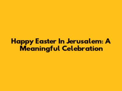 Happy Easter In Jerusalem: A Meaningful Celebration