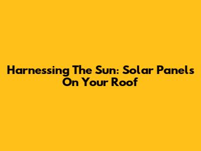 Harnessing The Sun: Solar Panels On Your Roof