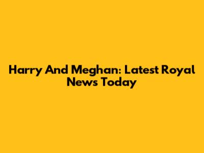 Harry And Meghan: Latest Royal News Today