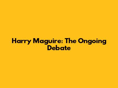 Harry Maguire: The Ongoing Debate
