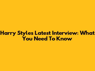 Harry Styles' Latest Interview: What You Need To Know