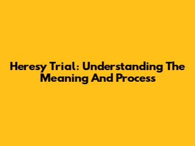 Heresy Trial: Understanding The Meaning And Process