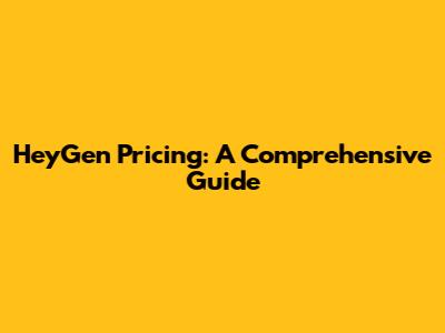 HeyGen Pricing: A Comprehensive Guide