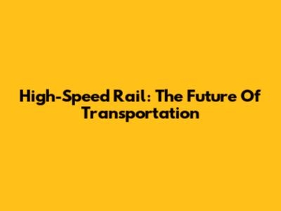 High-Speed Rail: The Future Of Transportation