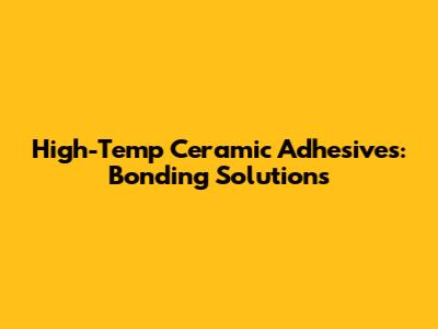 High-Temp Ceramic Adhesives: Bonding Solutions