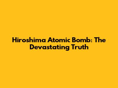 Hiroshima Atomic Bomb: The Devastating Truth